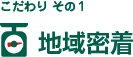こだわり その1　地域密着